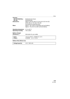 Page 109Others
109VQT1B86
Terminal
[AV OUT/DIGITAL]:Dedicated jack (8 pin)
[DC IN]:Dedicated jack
Dimensions:Approx. 94.9 mm (W)k51.9 mm (H)k22.0 mm (D) 
[3 3/4q (W)k21/16q (H)k7/8q (D)]
(excluding the projecting parts)
Mass:Approx. 132g/4.66 oz (excluding card and battery),
Approx. 154g/5.43 oz (with card and battery)
Operating temperature:0oC to 40oC
Operating humidity:10% to 80%
Battery Charger
(Panasonic ):Information for your safety
Battery Pack (lithium-ion)
Input:110V to 240V 50/60Hz, 0.2A
Output:CHARGE...