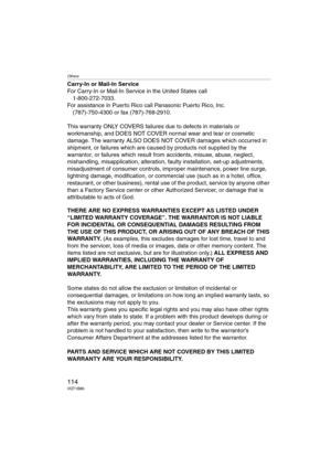 Page 114Others
114VQT1B86
Carry-In or Mail-In Service
For Carry-In or Mail-In Service in the United States call
1-800-272-7033.
For assistance in Puerto Rico call Panasonic Puerto Rico, Inc.
(787)-750-4300 or fax (787)-768-2910.
This warranty ONLY COVERS failures due to defects in materials or 
workmanship, and DOES NOT COVER normal wear and tear or cosmetic 
damage. The warranty ALSO DOES NOT COVER damages which occurred in 
shipment, or failures which are caused by products not supplied by the 
warrantor, or...