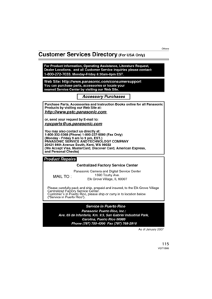 Page 115Others
115VQT1B86
Customer Services Directory (For USA Only)
Web Site: http://www.panasonic.com/consumersupportYou can purchase parts, accessories or locate your
nearest Service Center by visiting our Web Site.
For Product Information, Operating Assistance, Literature Request, 
Dealer Locations,  and all Customer Service inquiries please contact:
1-800-272-7033, Monday-Friday 8:30am-8pm EST.
As of January 2007
Product Repairs
MAIL TO :
Centralized Factory Service Center
Panasonic Camera and Digital...