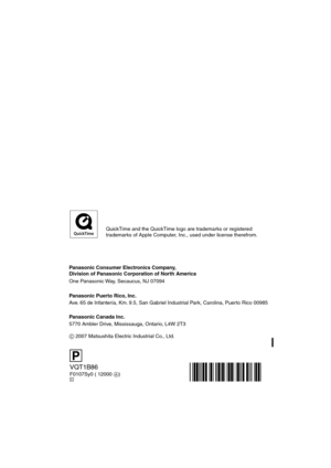 Page 120Panasonic Consumer Electronics Company,  
Division of Panasonic Corporation of North America
One Panasonic Way, Secaucus, NJ 07094
Panasonic Puerto Rico, Inc.
Ave. 65 de Infantería, Km. 9.5, San Gabriel Industrial Park, Carolina, Puerto Rico 00985
Panasonic Canada Inc.
5770 Ambler Drive, Mississauga, Ontario, L4W 2T3
C 2007 Matsushita Electric Industrial Co., Ltd.
VQT1B86
F0107Sy0 ( 12000 A)C
P
QuickTime and the QuickTime logo are trademarks or registered
trademarks of Apple Computer, Inc., used under...