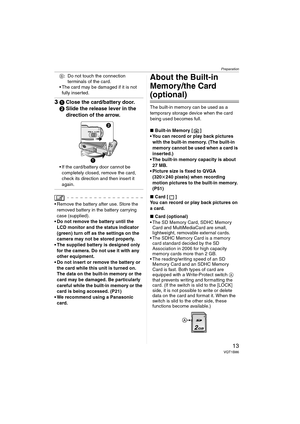 Page 13Preparation
13VQT1B86
B: Do not touch the connection 
terminals of the card.
 The card may be damaged if it is not 
fully inserted.
31Close the card/battery door.
2Slide the release lever in the 
direction of the arrow.
 If the card/battery door cannot be 
completely closed, remove the card, 
check its direction and then insert it 
again.
 Remove the battery after use. Store the 
removed battery in the battery carrying 
case (supplied).
 Do not remove the battery until the 
LCD monitor and the status...