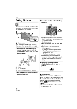 Page 22Basic
22VQT1B86
Basic
Taking Pictures
The camera automatically sets the shutter 
speed and the aperture value according to 
the brightness of the subject.
1: Shutter button
 The status indicator 3 lights for about 
1 second when you turn this unit on 2.
1Hold this unit gently with both 
hands, keep your arms still at 
your side and stand with your feet 
slightly apart.
A:Flash
B: AF assist lamp
C: When holding the camera vertically
2Aim the AF area at the point you 
want to focus on.
3Press the shutter...