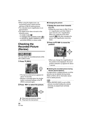 Page 28Basic
28VQT1B86
 When using the digital zoom, we 
recommend using a tripod and the 
self-timer (P38) for taking pictures.
 The indicated zoom magnification is an 
approximation.
 The digital zoom does not work in the 
following cases:
– In simple mode [ ].
– In intelligent ISO sensitivity mode [ ].
– In [SPORTS], [BABY1]/[BABY2], [PET] 
and [HIGH SENS.] in scene mode.
Checking the 
Recorded Picture 
(Review)
You can check the recorded pictures while 
still in [REC] mode.
1Press 4 [REV].
 The last...