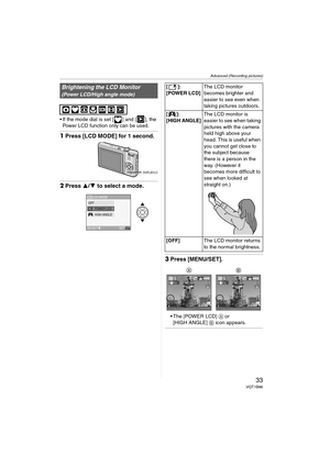 Page 33Advanced (Recording pictures)
33VQT1B86
 If the mode dial is set [ ] and [ ], the 
Power LCD function only can be used.
1Press [LCD MODE] for 1 second.
2Press 3/4 to select a mode.
3Press [MENU/SET].
 The [POWER LCD] A or 
[HIGH ANGLE] B icon appears.
Brightening the LCD Monitor
(Power LCD/High angle mode)
DISPLAY/LCD
LCD MODE
SET
SELECTMENU
LCDOFFPOWER LCDHIGH ANGLE 
[]:
[POWER LCD]The LCD monitor 
becomes brighter and 
easier to see even when 
taking pictures outdoors.
[]:
[HIGH ANGLE]
The LCD monitor...