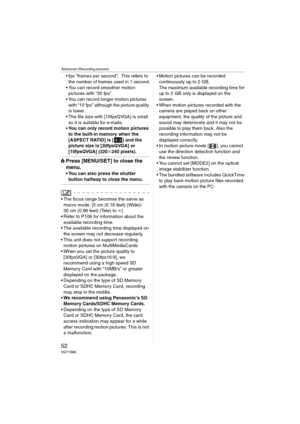 Page 52Advanced (Recording pictures)
52VQT1B86
 fps “frames per second”; This refers to 
the number of frames used in 1 second.
 You can record smoother motion 
pictures with “30 fps”.
 You can record longer motion pictures 
with “10 fps” although the picture quality 
is lower.
 The file size with [10fpsQVGA] is small 
so it is suitable for e-mails.
 You can only record motion pictures 
to the built-in memory when the 
[ASPECT RATIO] is [ ] and the 
picture size is [30fpsQVGA] or 
[10fpsQVGA] (320k240 pixels)....