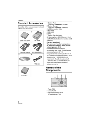 Page 8Preparation
8VQT1B86
Preparation
Standard Accessories
Check that all the accessories are included 
before using the camera.
1Battery Pack
(Indicated as battery in the text)
2Battery Charger
(Indicated as charger in the text)
3USB Connection Cable4AV  C a b l e5CD-ROM6Strap7Battery Carrying Case
 SD Memory Card, SDHC Memory Card 
and MultiMediaCard are indicated as card 
in the text.
 The card is optional.
You can record or play back pictures 
on the built-in memory when you are 
not using a card. (P13)...