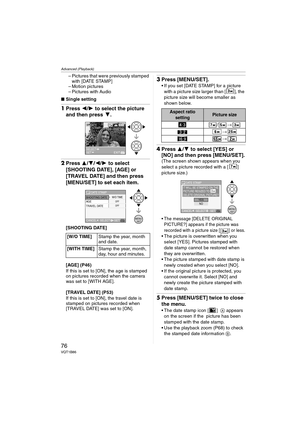 Page 76Advanced (Playback)
76VQT1B86
– Pictures that were previously stamped 
with [DATE STAMP]
– Motion pictures
– Pictures with Audio
∫Single setting
1Press 2/1 to select the picture 
and then press 4.
2Press 3/4/2/1 to select 
[SHOOTING DATE], [AGE] or 
[TRAVEL DATE] and then press 
[MENU/SET] to set each item.
[SHOOTING DATE]
[AGE] (P46)
If this is set to [ON], the age is stamped 
on pictures recorded when the camera 
was set to [WITH AGE].
[TRAVEL DATE] (P53)
If this is set to [ON], the travel date is...
