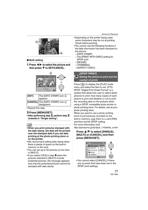 Page 77Advanced (Playback)
77VQT1B86
∫Multi setting
1Press 2/1 to select the picture and 
then press 
4 to SET/CANCEL.
 Repeat this step.
2Press [MENU/SET].
 After performing step 2, perform step 2 
onwards in “Single setting”.
 When you print pictures stamped with 
the date stamp, the date will be printed 
over the stamped date if you set date 
printing at the photo printing store or 
on the printer.
 We recommend setting date stamp when 
there is plenty of space on the built-in 
memory or the card.
 You can...