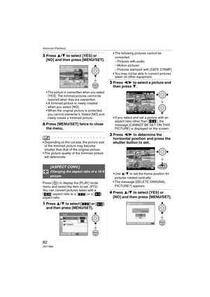 Page 82Advanced (Playback)
82VQT1B86
5Press 3/4 to select [YES] or 
[NO] and then press [MENU/SET].
 The picture is overwritten when you select 
[YES]. The trimmed pictures cannot be 
restored when they are overwritten.
 A trimmed picture is newly created 
when you select [NO].
 When the original picture is protected, 
you cannot overwrite it. Select [NO] and 
newly create a trimmed picture.
6Press [MENU/SET] twice to close 
the menu.
 Depending on the cut size, the picture size 
of the trimmed picture may...