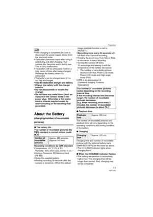 Page 11Preparation
11VQT1J82
 After charging is completed, be sure to 
disconnect the power supply device from 
the electrical outlet.
 The battery becomes warm after using it 
and during and after charging. The 
camera also becomes warm during use. 
This is not a malfunction.
 The battery will be exhausted if left for a 
long period of time after being charged. 
Recharge the battery when it is 
exhausted.
 The battery can be charged even if it is 
not fully discharged.
Use the dedicated charger and battery....