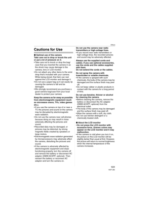 Page 101Others
101VQT1J82
Cautions for Use
∫Optimal use of the camera
Take care not to drop or knock the unit 
or put a lot of pressure on it.
 Take care not to knock or drop the bag/
case that you inserted the camera in as 
the shock may cause damage to the 
camera, lens or LCD monitor.
 Do not attach any other items to the wrist 
strap that’s included with your camera. 
While being stored, that item can rest 
against the LCD monitor and damage it.
 Do not use a paper bag as it can easily rip 
causing the...