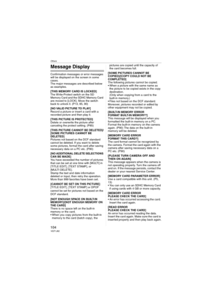 Page 104Others
104VQT1J82
Message Display
Confirmation messages or error messages 
will be displayed on the screen in some 
cases.
The major messages are described below 
as examples.
[THIS MEMORY CARD IS LOCKED]
The Write-Protect switch on the SD 
Memory Card and the SDHC Memory Card 
are moved to [LOCK]. Move the switch 
back to unlock it. (P13, 85, 90)
[NO VALID PICTURE TO PLAY]
Record a picture or insert a card with a 
recorded picture and then play it.
[THIS PICTURE IS PROTECTED]
Delete or overwrite the...