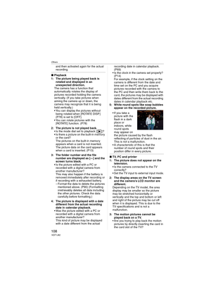 Page 108Others
108VQT1J82
and then activated again for the actual 
recording.
∫Playback
1: The picture being played back is 
rotated and displayed in an 
unexpected direction.
The camera has a function that 
automatically rotates the display of 
pictures recorded holding the camera 
vertically. (If you take pictures when 
aiming the camera up or down, the 
camera may recognize that it is being 
held vertically.)
 You can display the pictures without 
being rotated when [ROTATE DISP.] 
(P78) is set to [OFF].
 You...