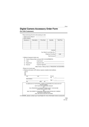 Page 119Others
119VQT1J82
Digital Camera Accessory Order Form
(For USA Customers)
In CANADA, please contact your local Dealer for more information about accessories.
TO OBTAIN ANY OF OUR DIGITAL CAMERA ACCESSORIES YOU CAN DO ANY OF  
THE FOLLOWING:  
VISIT YOUR LOCAL PANASONIC DEALER  
OR  
CALL PANASONIC’S ACCESSORY ORDER LINE AT 1-800-332-5368  
[6 AM-6 PM M-F, PACIFIC TIME]  
OR 
MAIL THIS ORDER TO: PANASONIC SERVICE AND TECHNOLOGY COMPANY
ACCESSORY ORDER OFFICE  
20421 84th Avenue South Kent, WA. 98032
Ship...