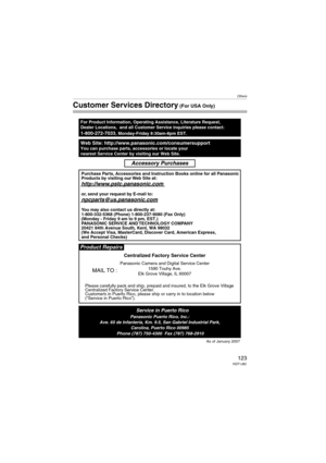 Page 123Others
123VQT1J82
Customer Services Directory (For USA Only)
Web Site: http://www.panasonic.com/consumersupportYou can purchase parts, accessories or locate your
nearest Service Center by visiting our Web Site.
For Product Information, Operating Assistance, Literature Request, 
Dealer Locations,  and all Customer Service inquiries please contact:
1-800-272-7033, Monday-Friday 8:30am-8pm EST.
As of January 2007
Product Repairs
MAIL TO :
Centralized Factory Service Center
Panasonic Camera and Digital...