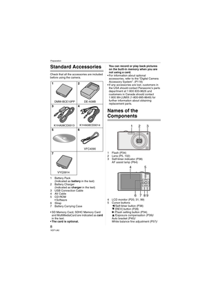 Page 8Preparation
8VQT1J82
Preparation
Standard Accessories
Check that all the accessories are included 
before using the camera.
1 Battery Pack
(Indicated as battery in the text)
2 Battery Charger
(Indicated as charger in the text)
3 USB Connection Cable
4AV Cable
5CD-ROM
 Software
6Strap
7 Battery Carrying Case
 SD Memory Card, SDHC Memory Card 
and MultiMediaCard are indicated as card 
in the text.
The card is optional.You can record or play back pictures 
on the built-in memory when you are 
not using a...