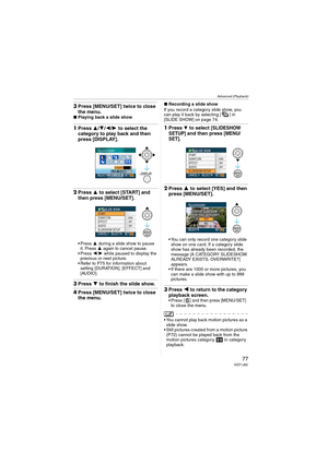 Page 77Advanced (Playback)
77VQT1J82
3Press [MENU/SET] twice to close 
the menu.
∫Playing back a slide show
1Press 3/4/2/1 to select the 
category to play back and then 
press [DISPLAY]. 
2Press 3 to select [START] and 
then press [MENU/SET].
3 during a slide show to pause 
it. Press 3 again to cancel pause.
2/1 while paused to display the 
previous or next picture.
 Refer to P75 for information about 
setting [DURATION], [EFFECT] and 
[AUDIO].
3Press 4 to finish the slide show.
4Press [MENU/SET] twice to close...