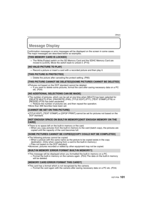 Page 101101VQT1P09
Others
Message Display
Confirmation messages or error messages will be displayed on the screen in some cases.
The major messages are described below as examples.
[THIS MEMORY CARD IS LOCKED]
>The Write-Protect switch on the SD Memory Card and the SDHC Memory Card are 
moved to [LOCK]. Move the switch back to unlock it. (P15)
[NO VALID PICTURE TO PLAY]
>Record a picture or insert a card with a recorded picture and then play it.
[THIS PICTURE IS PROTECTED]
>Delete the picture after canceling the...