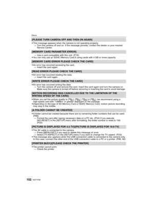Page 102VQT1P09102
Others
[PLEASE TURN CAMERA OFF AND THEN ON AGAIN]

This message appears when the camera is not operating properly.
>Turn the camera off and on. If the message persists, contact the dealer or your nearest 
Service Center.
[MEMORY CARD PARAMETER ERROR]
>Use a card compatible with this unit. (P15)You can only use an SDHC Memory Card if using cards with 4 GB or more capacity.
[MEMORY CARD ERROR PLEASE CHECK THE CARD]

An error has occurred accessing the card.
>Insert the card again.
[READ ERROR...