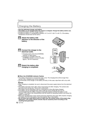 Page 12VQT1P0912
Preparation
PreparationCharging the Battery
Use the dedicated charger and battery.The battery is not charged when the camera is shipped. Charge the battery before use.Charge the battery with the charger indoors.Charge the battery in a temperature between 10oC to 35oC (50oF to 95oF). (The battery 
temperature should also be the same.)
∫When the [CHARGE] indicator flashes
The battery temperature is excessively high or low. The charging time will be longer than 
normal. Also, charging may not be...