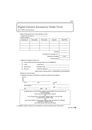 Page 119119VQT1P09
Others
Digital Camera Accessory Order Form
(For USA Customers)
In CANADA, please contact your local Dealer for more information about accessories.
TO OBTAIN ANY OF OUR DIGITAL CAMERA ACCESSORIES YOU CAN DO ANY OF  
THE FOLLOWING:  
VISIT YOUR LOCAL PANASONIC DEALER  
OR  
CALL PANASONIC’S ACCESSORY ORDER LINE AT 1-800-332-5368  
[6 AM-6 PM M-F, PACIFIC TIME]  
OR 
MAIL THIS ORDER TO: PANASONIC SERVICE AND TECHNOLOGY COMPANY
ACCESSORY ORDER OFFICE  
20421 84th Avenue South Kent, WA. 98032
Ship...