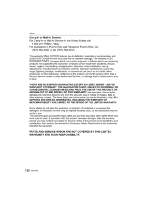 Page 122VQT1P09122
Others
Carry-In or Mail-In Service
For Carry-In or Mail-In Service in the United States call
1-800-211-PANA (7262).
For assistance in Puerto Rico call Panasonic Puerto Rico, Inc.
(787)-750-4300 or fax (787)-768-2910.
This warranty ONLY COVERS failures due to defects in materials or workmanship, and 
DOES NOT COVER normal wear and tear or cosmetic damage. The warranty ALSO 
DOES NOT COVER damages which occurred in shipment, or failures which are caused by 
products not supplied by the...