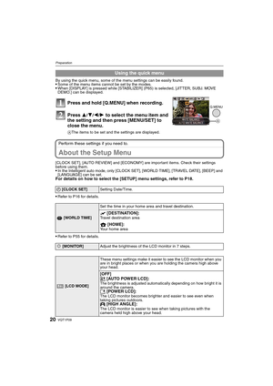 Page 20VQT1P0920
Preparation
By using the quick menu, some of the menu settings can be easily found.Some of the menu items cannot be set by the modes.When [DISPLAY] is pressed while [STABILIZER] (P65) is selected, [JITTER, SUBJ. MOVE 
DEMO.] can be displayed.
Perform these settings if you need to.
About the Setup Menu
[CLOCK SET], [AUTO REVIEW] and [ECONOMY] are important items. Check their settings 
before using them.
In the Intelligent auto mode, only [CLOCK SET], [WORLD TIME], [TRAVEL DATE], [BEEP] and...