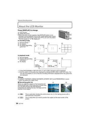 Page 36VQT1P0936
Advanced (Recording pictures)
Advanced (Recording pictures)About the LCD Monitor
Press [DISPLAY] to change.
ALCD monitor
B[DISPLAY] button
When the menu screen appears, the [DISPLAY] button is not 
activated. During playback zoom (P33), while playing back motion 
pictures (P74) and during a slide show (P70), you can only select 
“Normal display C” or “No display D”.
In recording mode
In playback mode
¢1 If the [HISTOGRAM] in [SETUP] menu is set to [ON], histogram will be displayed.
¢2 Set the...