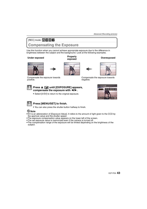 Page 4343VQT1P09
Advanced (Recording pictures)
[REC] mode: ·¿n¨
Compensating the Exposure
Use this function when you cannot achieve appropriate exposure due to the difference in 
brightness between the subject and the background. Look at the following examples.
Note
EV is an abbreviation of [Exposure Value]. It refers to the amount of light given to the CCD by 
the aperture value and the shutter speed.
The exposure compensation value appears on the lower left of the screen.The set exposure value is memorized...