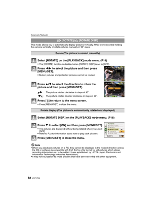 Page 82VQT1P0982
Advanced (Playback)
This mode allows you to automatically display pictures vertically if they were recorded holding 
the camera vertically or rotate pictures manually in 90o steps.
Select [ROTATE] on the [PLAYBACK] mode menu. (P18)
The [ROTATE] function is disabled when [ROTATE DISP.] is set to [OFF].
Press 2/1 to select the picture and then press 
[MENU/SET].
Motion pictures and protected pictures cannot be rotated.
Press 3/4 to select the direction to rotate the 
picture and then press...