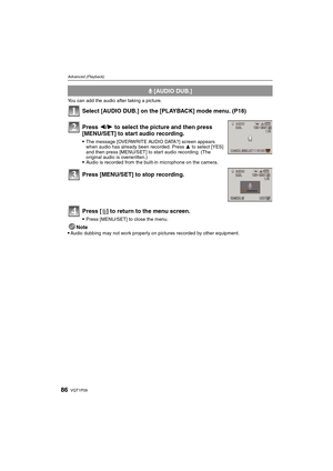 Page 86VQT1P0986
Advanced (Playback)
You can add the audio after taking a picture.
Select [AUDIO DUB.] on the [PLAYBACK] mode menu. (P18)
Note
Audio dubbing may not work properly on pictures recorded by other equipment.
B [AUDIO DUB.]
Press 2/1 to select the picture and then press 
[MENU/SET] to start audio recording.
The message [OVERWRITE AUDIO DATA?] screen appears 
when audio has already been recorded. Press 3 to select [YES] 
and then press [MENU/SET] to start audio recording. (The 
original audio is...