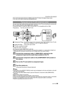 Page 9595VQT1P09
Connecting to other equipment
You cannot play back pictures on SDHC cards if the TV does not support these cards.You may not be able to play back MultiMediaCards.
You can enjoy high quality pictures and motion pictures on the TV by connecting the camera with 
the TV using component cable (DMW-HDC2: optional).
Component output is output as 1080i. Connect with a TV compatible with the 1080i.
Note
Depending on the [ASPECT RATIO], bands may be displayed on the top and bottom or the left 
and right...