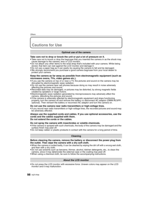 Page 98VQT1P0998
Others
Cautions for Use
Take care not to drop or knock the unit or put a lot of pressure on it.
Take care not to knock or drop the bag/case that you inserted the camera in as the shock may 
cause damage to the camera, lens or LCD monitor.
Do not attach any other items to the wrist strap that’s included with your camera. While being 
stored, that item can rest against the LCD monitor and damage it.
Do not use a paper bag as it can easily rip causing the camera to fall and be damaged.We strongly...