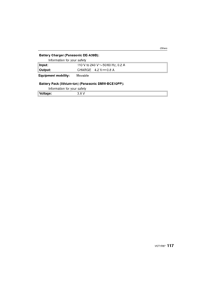 Page 117117VQT1R87
Others
Battery Charger (Panasonic DE-A39B):Information for your safety
Input: 110V to 240V 50/60Hz, 0.2A
Output: CHARGE 4.2 V 0.8 A
Equipment mobility: Movable
Battery Pack (lithium-ion) (Panasonic DMW-BCE10PP): Information for your safety
Voltage: 3.6 V
VQT1R87.book  117 ページ  ２００８年６月２３日　月曜日　午前１１時１７分 