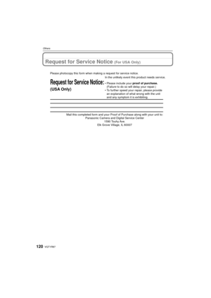 Page 120VQT1R87120
Others
Request for Service Notice (For USA Only)
Mail this completed form and your Proof of Purchase along with your unit\
 to: Panasonic Camera and Digital Service Center 1590 Touhy Ave. 
Elk Grove Village, IL 60007 
Request for Service Notice:
(USA Only)   
Please photocopy this form when making a request for service notice.
In the unlikely event this product needs service.
•Please include your proof of purchase. 
(Failure to do so will delay your repair.)
•To further speed your repair,...