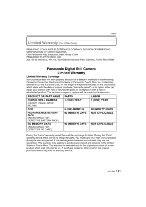 Page 121121VQT1R87
Others
Limited Warranty (For USA Only)
PANASONIC CONSUMER ELECTRONICS COMPANY, DIVISION OF PANASONIC 
CORPORATION OF NORTH AMERICA
One Panasonic Way, Secaucus, New Jersey 07094
PANASONIC PUERTO RICO, INC.
Ave. 65 de Infantería, Km. 9.5, San Gabriel Industrial Park, Carolina, Puerto Rico 00985
Panasonic Digital Still Camera
Limited Warranty
Limited Warranty Coverage
If your product does not work properly because of a defect in materials or workmanship, 
Panasonic Consumer Electronics Company or...