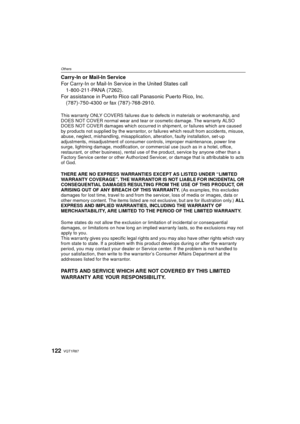 Page 122VQT1R87122
Others
Carry-In or Mail-In Service
For Carry-In or Mail-In Service in the United States call 1-800-211-PANA (7262).
For assistance in Puerto Rico call Panasonic Puerto Rico, Inc. (787)-750-4300 or fax (787)-768-2910.
This warranty ONLY COVERS failures due to defects in materials or workmanship, and 
DOES NOT COVER normal wear and tear or cosmetic damage. The warranty ALSO 
DOES NOT COVER damages which occurred in shipment, or failures which are caused 
by products not supplied by the...