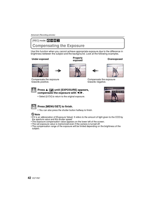 Page 42VQT1R8742
Advanced (Recording pictures)
[REC] mode: ·¿n¨
Compensating the Exposure
Use this function when you cannot achieve appropriate exposure due to the difference in 
brightness between the subject and the background. Look at the following examples.Note
•
EV is an abbreviation of [Exposure Value]. It refers to the amount of light given to the CCD by 
the aperture value and the shutter speed.
•The exposure compensation value appears on the lower left of the screen.•The set exposure value is memorized...