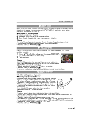 Page 4545VQT1R87
Advanced (Recording pictures)
When taking pictures of people outdoors during the daytime, this mode enables the texture 
of their skin to appear even softer than with [PORTRAIT]. (It is effective when taking 
pictures of people from the chest up.)
∫Technique for Soft skin mode
To make this mode more effective:
1 Rotate the zoom lever as far as possible to Tele.
2 Move close to the subject to make this mode more effective.
Note
•
If a part of the background etc. is a color close to skin color,...