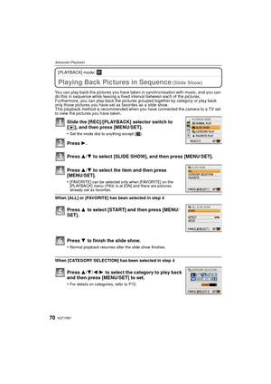 Page 70VQT1R8770
Advanced (Playback)
[PLAYBACK] mode: ¸
A dvanced ( Playback)Playing Back Pictures in Sequence (Slide Show)
You can play back the pictures you have taken in synchronisation with music, and you can 
do this in sequence while leaving a fixed interval between each of the pictures.
Furthermore, you can play back the pictures grouped together by category or play back 
only those pictures you have set as favorites as a slide show.
This playback method is recommended when you have connected the camera...