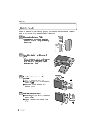 Page 8VQT1R878
Before Use
Before UseQuick Guide
This is an overview of how to record and play back pictures with the camera. For each 
step, be sure to refer to the pages indicated in brackets.
Charge the battery. (P12)
•The battery is not charged when the 
camera is shipped. Charge the battery 
before use.
Insert the battery and the card.  
(P14)
•When you do not use the card, you can 
record or play back pictures on the 
built-in memory. (P15) Refer to P15 
when you use a card.
Turn the camera on to take...