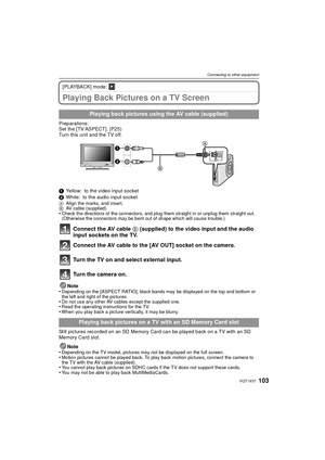 Page 103103VQT1X57
Connecting to other equipment
[PLAYBACK] mode: ¸
Playing Back Pictures on a TV Screen
Preparations:
Set the [TV ASPECT]. (P25)
Turn this unit and the TV off.
1Yellow: to the video input socket
2 White: to the audio input socket
A Align the marks, and insert.
B AV cable (supplied)
•Check the directions of the connectors, and plug them straight in or unplug them straight out. 
(Otherwise the connectors may be bent out of shape which will cause trouble.)
Connect the AV cable  B (supplied) to the...