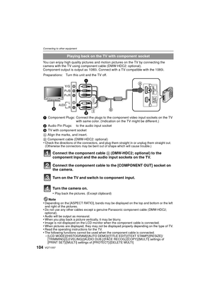 Page 104VQT1X57104
Connecting to other equipment
You can enjoy high quality pictures and motion pictures on the TV by connecting the 
camera with the TV using component cable (DMW-HDC2: optional).
Component output is output as 1080i. Connect with a TV compatible with the 1080i.Note
•
Depending on the [ASPECT RATIO], bands may be displayed on the top and bottom or the left 
and right of the pictures.
•Do not use any other cables except a genuine Panasonic component cable (DMW-HDC2; 
optional).
•Audio will be...