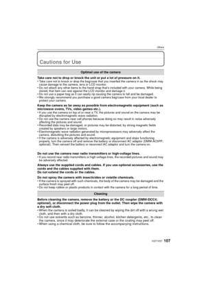 Page 107107VQT1X57
Others
Cautions for Use
Take care not to drop or knock the unit or put a lot of pressure on it.
•Take care not to knock or drop the bag/case that you inserted the camera in as the shock may 
cause damage to the camera, lens or LCD monitor.
•Do not attach any other items to the hand strap that’s included with your camera. While being 
stored, that item can rest against the LCD monitor and damage it.
•Do not use a paper bag as it can easily rip causing the camera to fall and be damaged.•We...