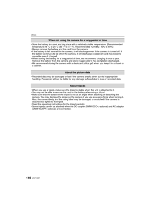 Page 110VQT1X57110
Others
•Store the battery in a cool and dry place with a relatively stable temperature: [Recommended 
temperature:15oC to 25 oC (59 oF to 77 oF), Recommended humidity: 40% to 60%]
•Always remove the battery and the card from the camera.•If the battery is left inserted in the camera, it will discharge even if the camera is turned off. If 
the battery continues to be left in the camera, it will discharge excessively and may become 
unusable even if charged.
•When storing the battery for a long...