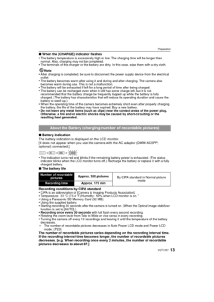 Page 1313VQT1X57
Preparation
∫When the [CHARGE] indicator flashes
•The battery temperature is excessively high or low. The charging time will be longer than 
normal. Also, charging may not be completed.
•The terminals of the charger or the battery are dirty. In this case, wipe them with a dry cloth.
Note
•After charging is completed, be sure to disconnect the power supply device from the electrical 
outlet.
•The battery becomes warm after using it and during and after charging. The camera also 
becomes warm...