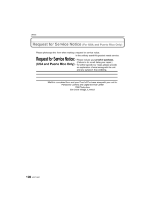 Page 128VQT1X57128
Others
Request for Service Notice (For USA and Puerto Rico Only)
Mail this completed form and your Proof of Purchase along with your unit\
 to: Panasonic Camera and Digital Service Center 1590 Touhy Ave. 
Elk Grove Village, IL 60007 
Request for Service Notice:
(USA and Puerto Rico Only)   
Please photocopy this form when making a request for service notice.
In the unlikely event this product needs service.
•Please include your proof of purchase. 
(Failure to do so will delay your repair.)
•To...