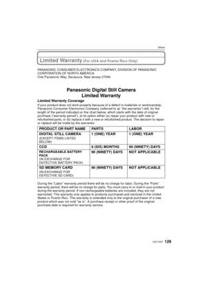Page 129129VQT1X57
Others
Limited Warranty (For USA and Puerto Rico Only)
PANASONIC CONSUMER ELECTRONICS COMPANY, DIVISION OF PANASONIC 
CORPORATION OF NORTH AMERICA
One Panasonic Way, Secaucus, New Jersey 07094
Panasonic Digital Still CameraLimited Warranty
Limited Warranty Coverage
If your product does not work properly because of a defect in materials or workmanship, 
Panasonic Consumer Electronics Company (referred to as “the warrantor”) will, for the 
length of the period indicated on the chart below, which...