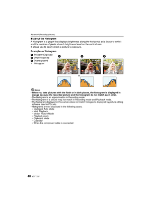 Page 40VQT1X5740
Advanced (Recording pictures)
∫About the Histogram
A histogram is a graph that displays brightness along the horizontal axis (black to white) 
and the number of pixels at each brightness level on the vertical axis.
It allows you to easily check a picture’s exposure.
Examples of histogram
Note
•
When you take pictures with the flash or in dark places, the histogram is displayed in 
orange because the recorded picture and the histogram do not match each other.
•The histogram is an approximation...