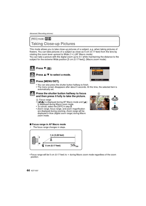 Page 44VQT1X5744
Advanced (Recording pictures)
[REC] mode: ·n
Taking Close-up Pictures
This mode allows you to take close-up pictures of a subject, e.g. when taking pictures of 
flowers. You can take pictures of a subject as close as 5 cm (0.17 feet) from the lens by 
rotating the zoom lever upmost to Wide (1k).(AF Macro mode)
You can take a picture with the digital zoom up to 3 k while maintaining the distance to the 
subject for the extreme Wide position [5 cm (0.17 feet)]. (Macro zoom mode)
Press  4 [# ]....